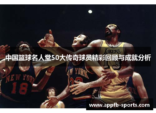 中国篮球名人堂50大传奇球员精彩回顾与成就分析