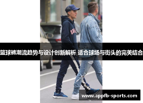 篮球裤潮流趋势与设计创新解析 适合球场与街头的完美结合