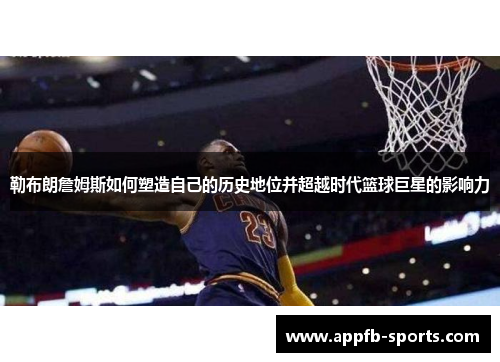 勒布朗詹姆斯如何塑造自己的历史地位并超越时代篮球巨星的影响力