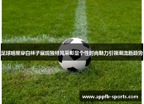 足球明星穿白袜子展现独特风采彰显个性时尚魅力引领潮流新趋势
